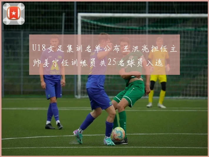 U18女足集训名单公布王洪亮担任主帅姜宁任训练员共25名球员入选