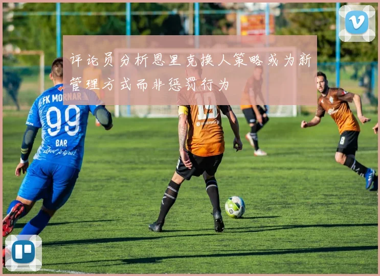 评论员分析恩里克换人策略或为新管理方式而非惩罚行为