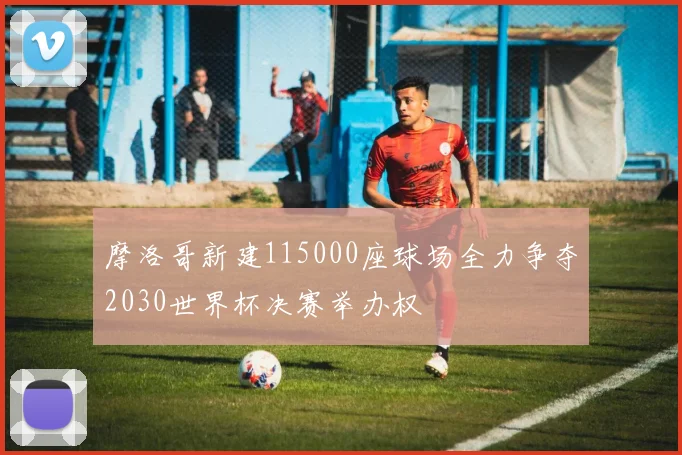 摩洛哥新建115000座球场全力争夺2030世界杯决赛举办权