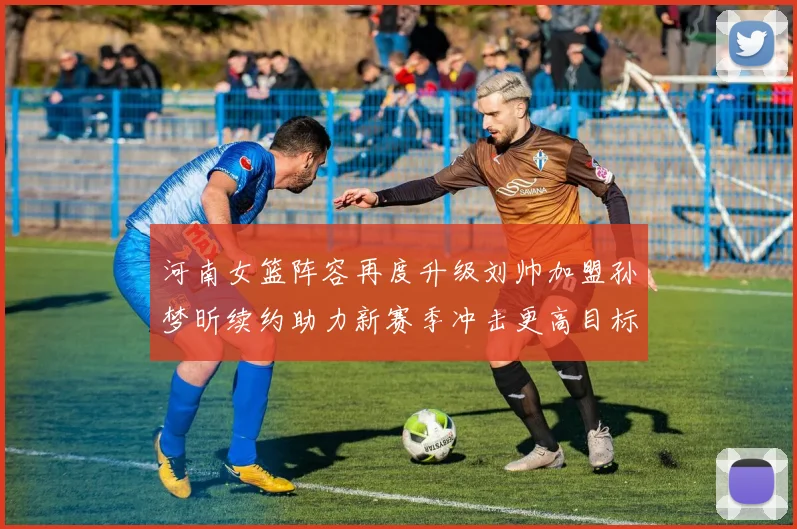 河南女篮阵容再度升级刘帅加盟孙梦昕续约助力新赛季冲击更高目标