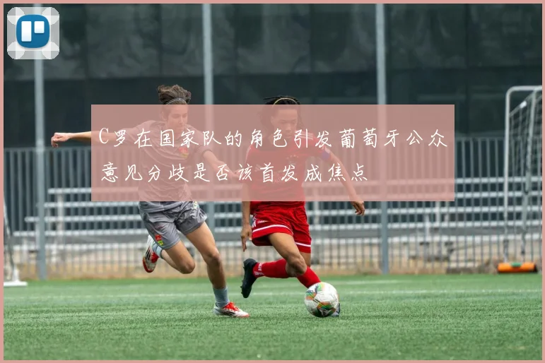 C罗在国家队的角色引发葡萄牙公众意见分歧是否该首发成焦点