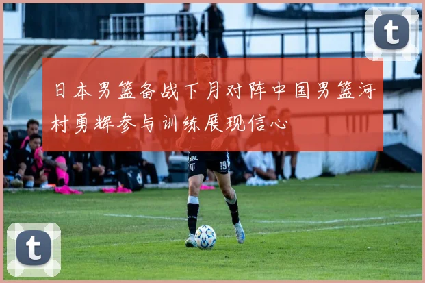 日本男篮备战下月对阵中国男篮河村勇辉参与训练展现信心