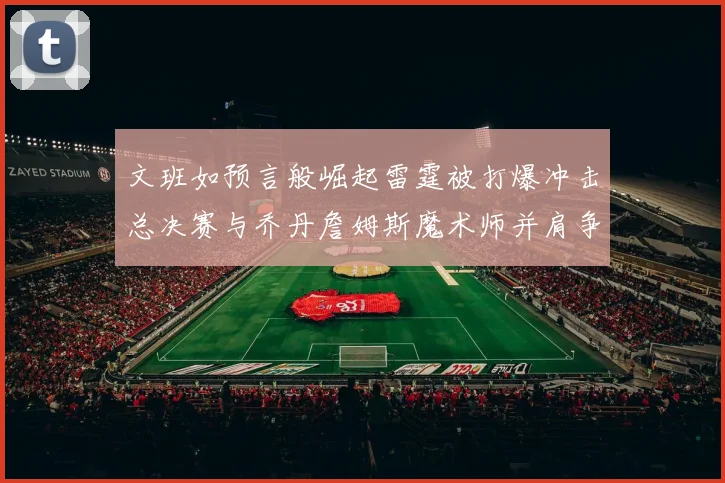 文班如预言般崛起雷霆被打爆冲击总决赛与乔丹詹姆斯魔术师并肩争首冠