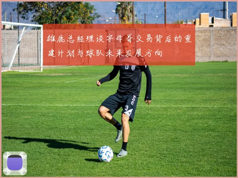 雄鹿总经理谈字母哥交易背后的重建计划与球队未来发展方向