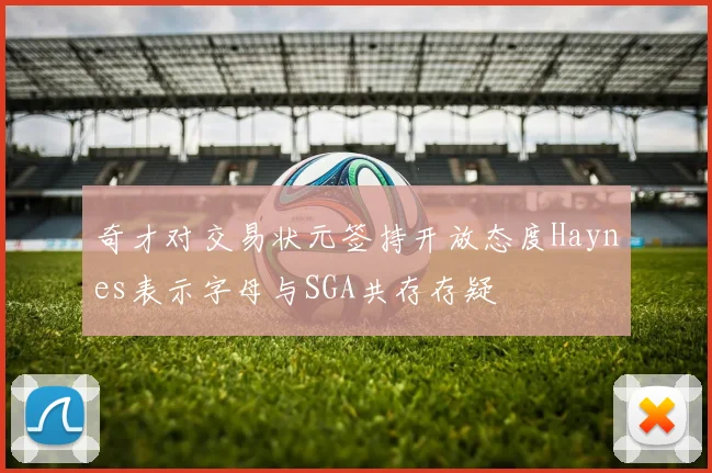 奇才对交易状元签持开放态度Haynes表示字母与SGA共存存疑