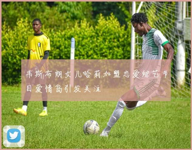 韦斯布朗女儿哈莉加盟恋爱综艺节目爱情岛引发关注