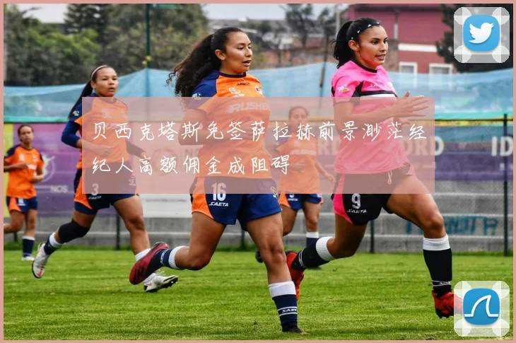 贝西克塔斯免签萨拉赫前景渺茫经纪人高额佣金成阻碍