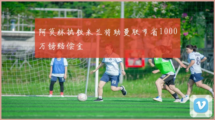 阿莫林执教米兰将助曼联节省1000万镑赔偿金