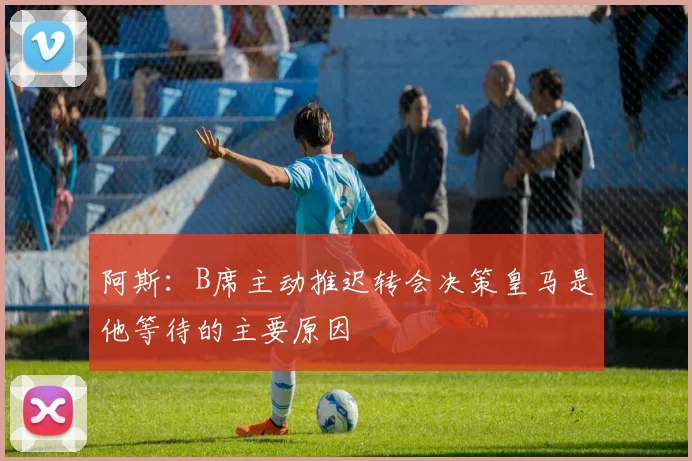 阿斯：B席主动推迟转会决策皇马是他等待的主要原因