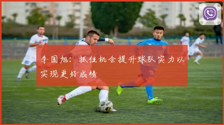 李国旭：抓住机会提升球队实力以实现更好成绩