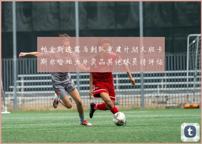 帕金斯透露马刺队重建计划文班卡斯尔哈珀为非卖品其他球员待评估