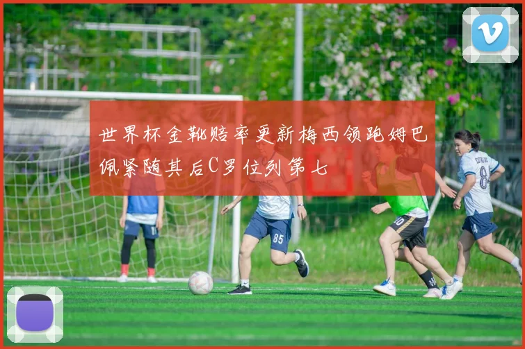 世界杯金靴赔率更新梅西领跑姆巴佩紧随其后C罗位列第七