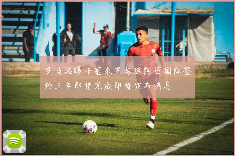罗马诺曝卡塞米罗与迈阿密国际签约三年即将完成即将宣布消息