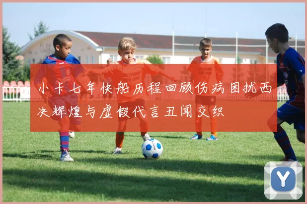 小卡七年快船历程回顾伤病困扰西决辉煌与虚假代言丑闻交织