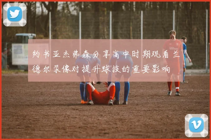 约书亚杰弗森分享高中时期观看兰德尔录像对提升球技的重要影响