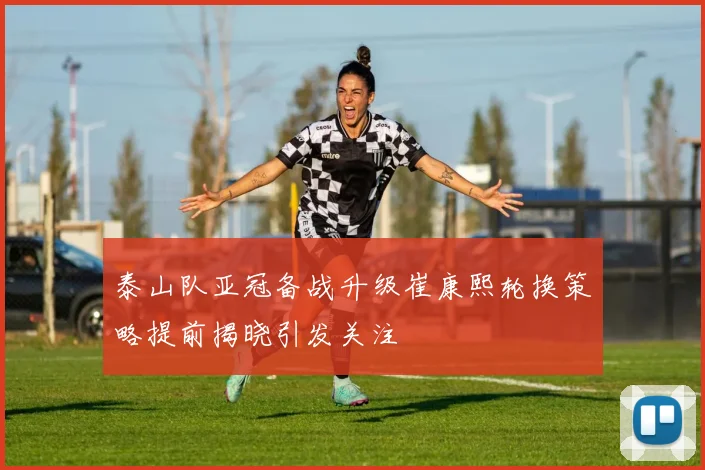 泰山队亚冠备战升级崔康熙轮换策略提前揭晓引发关注