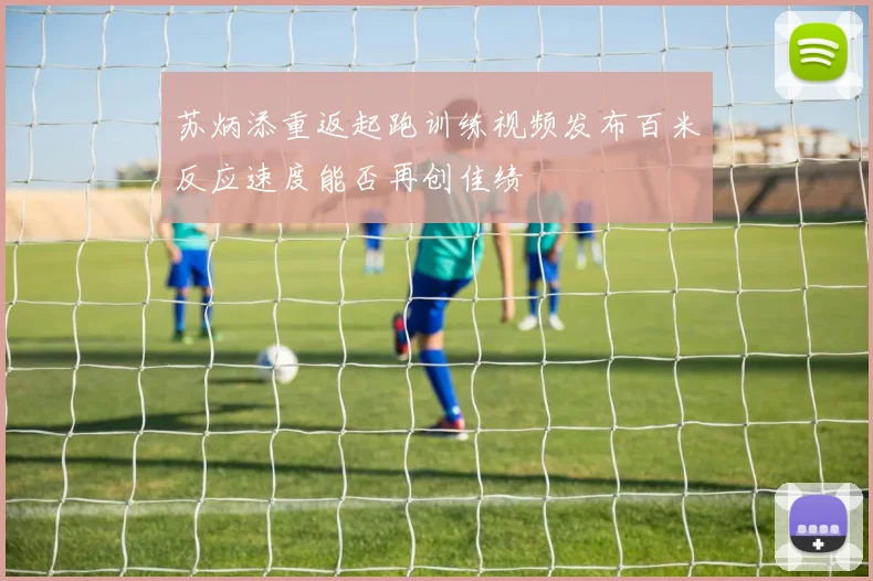 苏炳添重返起跑训练视频发布百米反应速度能否再创佳绩