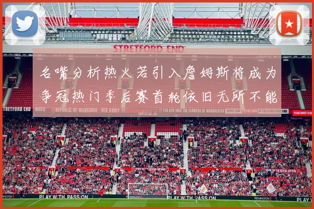名嘴分析热火若引入詹姆斯将成为争冠热门季后赛首轮依旧无所不能