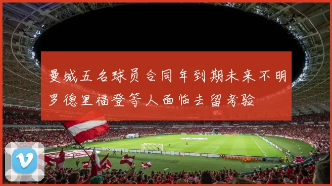 曼城五名球员合同年到期未来不明罗德里福登等人面临去留考验