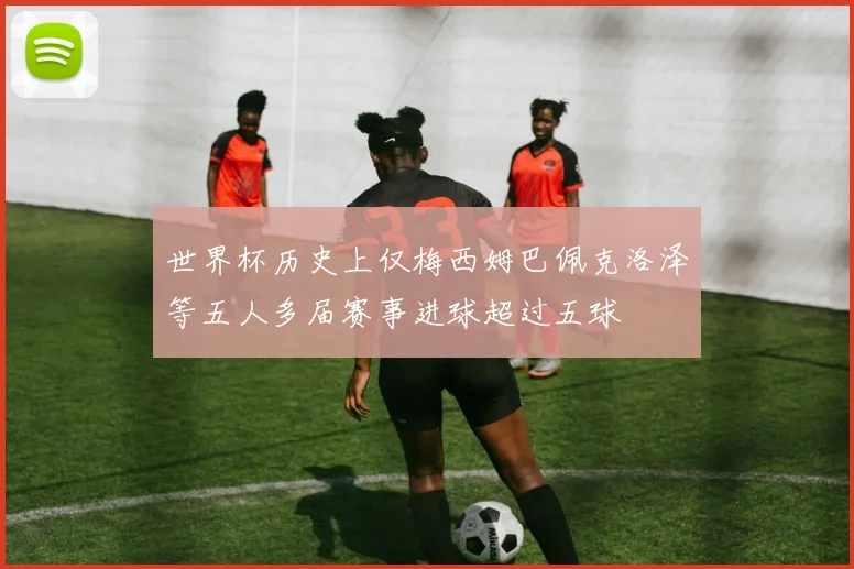 世界杯历史上仅梅西姆巴佩克洛泽等五人多届赛事进球超过五球
