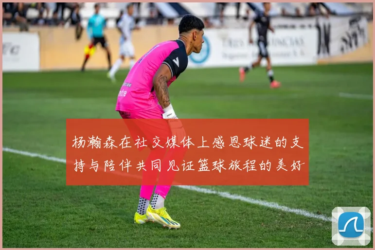 杨瀚森在社交媒体上感恩球迷的支持与陪伴共同见证篮球旅程的美好时刻