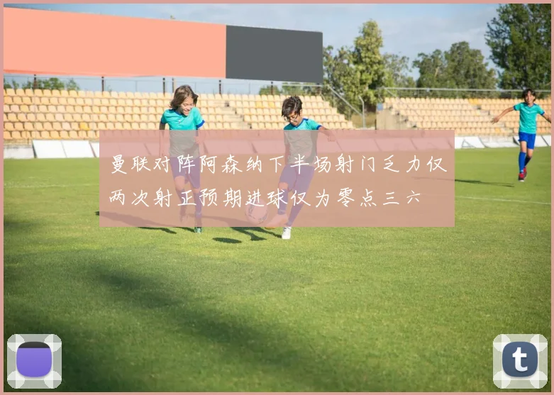 曼联对阵阿森纳下半场射门乏力仅两次射正预期进球仅为零点三六