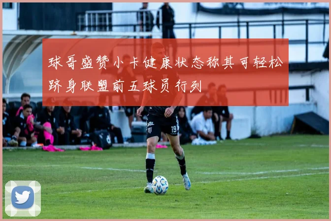 球哥盛赞小卡健康状态称其可轻松跻身联盟前五球员行列