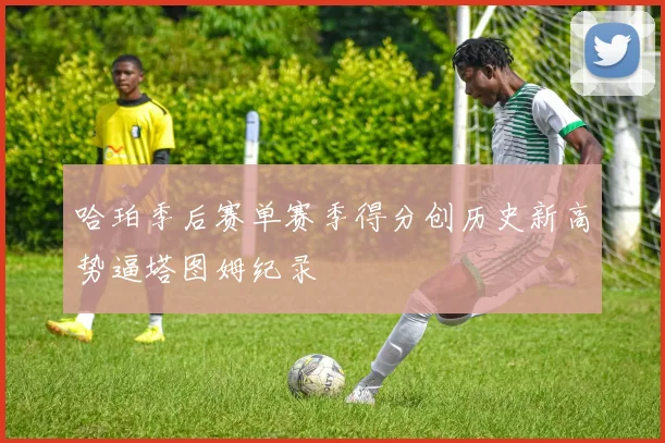 哈珀季后赛单赛季得分创历史新高势逼塔图姆纪录