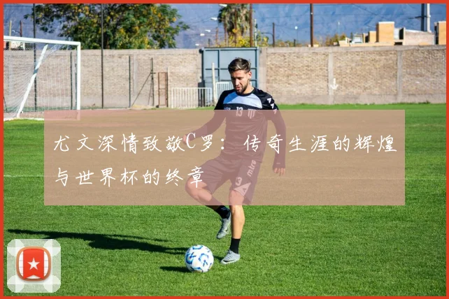 尤文深情致敬C罗：传奇生涯的辉煌与世界杯的终章