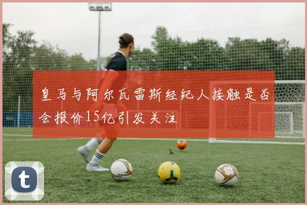 皇马与阿尔瓦雷斯经纪人接触是否会报价15亿引发关注