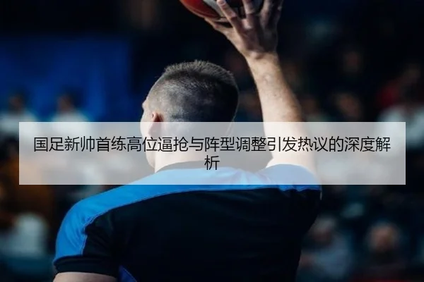 国足新帅首练高位逼抢与阵型调整引发热议的深度解析